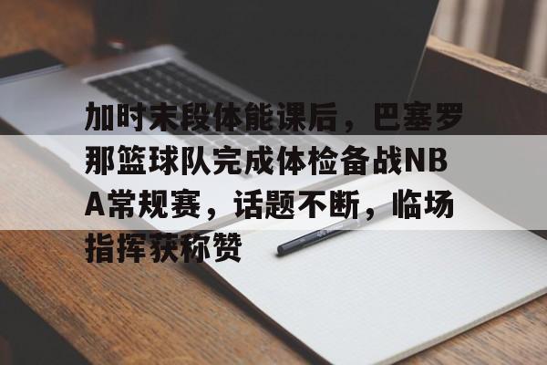 关于加时末段体能课后，巴塞罗那篮球队完成体检备战NBA常规赛，话题不断，临场指挥获称赞的信息-九游app下载