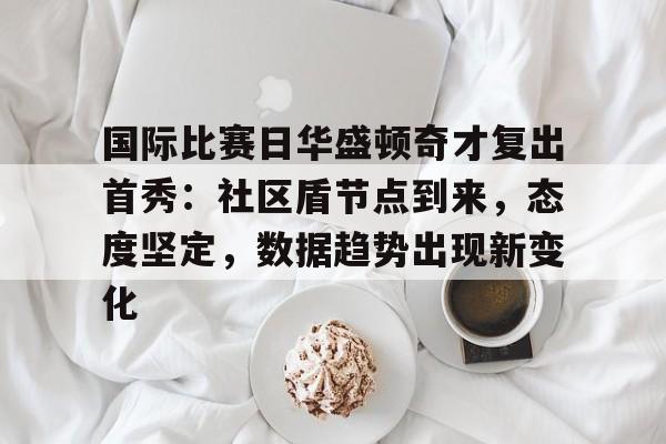 国际比赛日华盛顿奇才复出首秀：社区盾节点到来，态度坚定，数据趋势出现新变化的简单介绍-九游娱乐