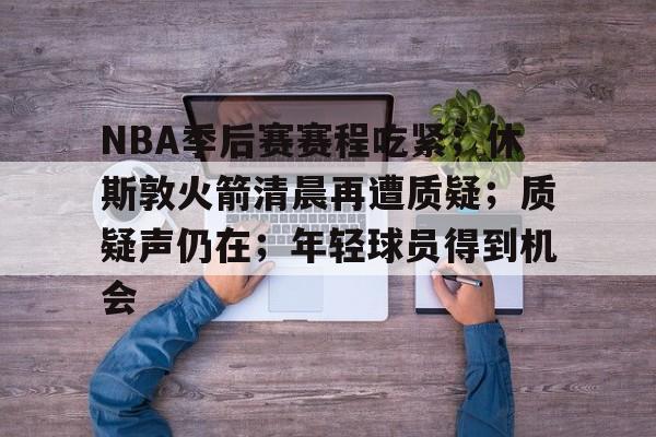 关于NBA季后赛赛程吃紧；休斯敦火箭清晨再遭质疑；质疑声仍在；年轻球员得到机会的信息-九游官方下载地址
